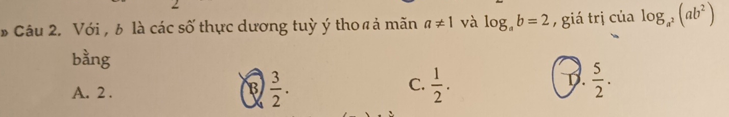 # Câu 2. Với , 6 là các số thực dương tuỳ ý tho 4 ả mãn a!= 1 và log _ab=2 , giá trị của log _a^2(ab^2)
bằng
D
A. 2.
B  3/2 .
C.  1/2 .  5/2 .