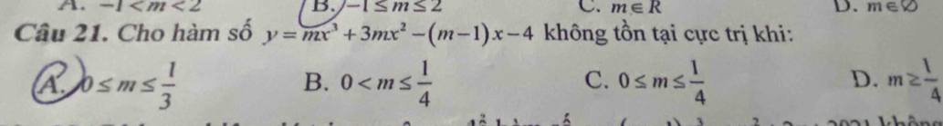 A. -1 B. -1≤ m≤ 2 C. m∈ R D. m∈ varnothing
Câu 21. Cho hàm số y=mx^3+3mx^2-(m-1)x-4 không tồn tại cực trị khi:
D.
A. 0≤ m≤  1/3  0 0≤ m≤  1/4  m≥  1/4 
B.
C.