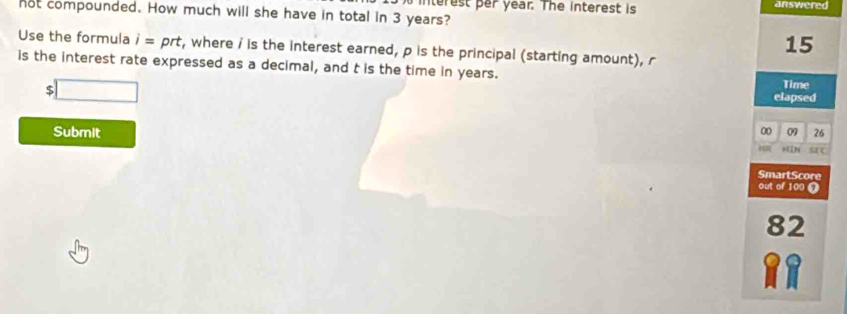 nterest per year. The interest is answered 
not compounded. How much will she have in total in 3 years?
15
Use the formula i=prt t, where i is the interest earned, p is the principal (starting amount), r
is the interest rate expressed as a decimal, and t is the time in years. 
t □ 
Time 
elapsed 
09 26
Submit 00 HIN SeC 
02 
SmartScore 
out of 100 9
82
a