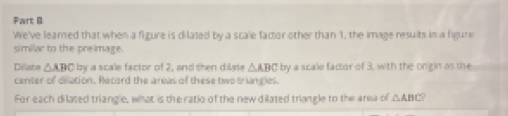 We've leared that when a figure is dilated by a scale factor other than 1, the image results in a figure 
similar to the preimage. 
Dilliate △ ABC by a scale factor of 2, and then dilate △ ABC by a scale factor of 3, with the origin as the 
center of dilation. Record the areas of these two triangles. 
For each dilated triangle, what is the ratio of the new dilated triangle to the area of △ ABC