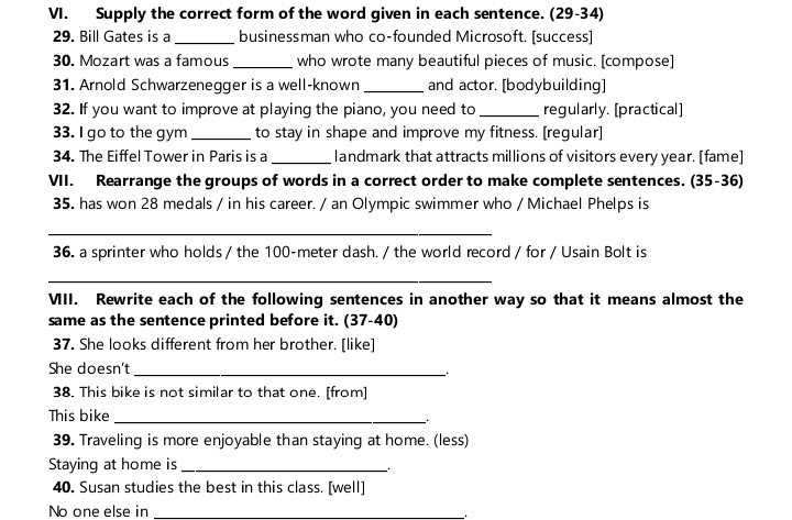 Supply the correct form of the word given in each sentence. (29-34) 
29. Bill Gates is a_ businessman who co-founded Microsoft. [success] 
30. Mozart was a famous who wrote many beautiful pieces of music. [compose] 
31. Arnold Schwarzenegger is a well-known _and actor. [bodybuilding] 
32. If you want to improve at playing the piano, you need to_ regularly. [practical] 
33. I go to the gym_ to stay in shape and improve my fitness. [regular] 
34. The Eiffel Tower in Paris is a _landmark that attracts millions of visitors every year. [fame] 
VII. Rearrange the groups of words in a correct order to make complete sentences. (35-36) 
35. has won 28 medals / in his career. / an Olympic swimmer who / Michael Phelps is 
_ 
36. a sprinter who holds / the 100-meter dash. / the world record / for / Usain Bolt is 
_ 
VII. Rewrite each of the following sentences in another way so that it means almost the 
same as the sentence printed before it. (37-40) 
37. She looks different from her brother. [like] 
She doesn't_ 
38. This bike is not similar to that one. [from] 
This bike_ 
. . 
39. Traveling is more enjoyable than staying at home. (less) 
Staying at home is_ 
40. Susan studies the best in this class. [well] 
No one else in_