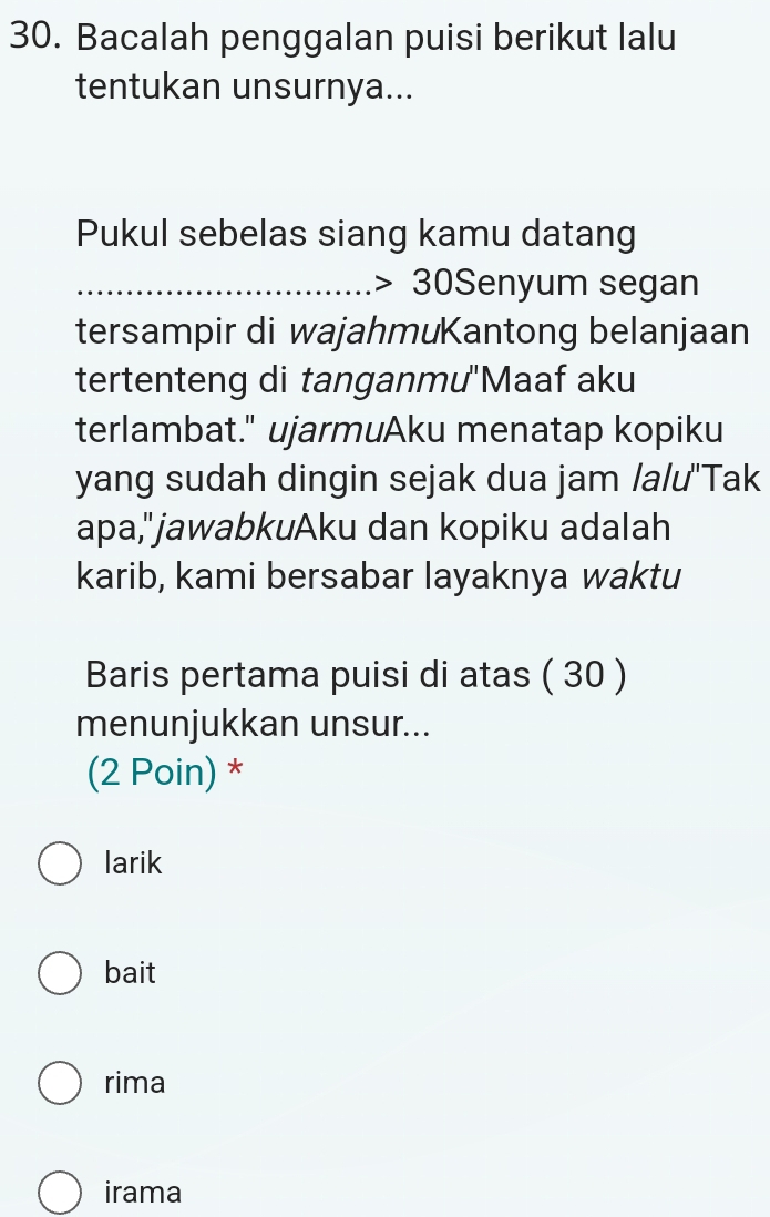 Bacalah penggalan puisi berikut lalu
tentukan unsurnya...
Pukul sebelas siang kamu datang
_ 30 S Senyum segan
tersampir di wajahmuKantong belanjaan
tertenteng di tanganmu''Maaf aku
terlambat." ujarmuAku menatap kopiku
yang sudah dingin sejak dua jam /a/u'Tak
apa,"jawabkuAku dan kopiku adalah
karib, kami bersabar layaknya waktu
Baris pertama puisi di atas ( 30 )
menunjukkan unsur...
(2 Poin) *
larik
bait
rima
irama