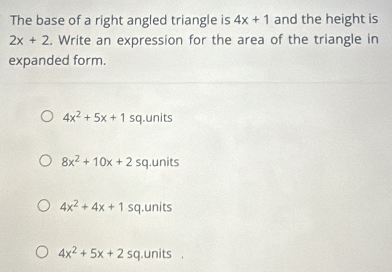 The base of a right angled triangle is 4x+1 and the height is
2x+2. Write an expression for the area of the triangle in
expanded form.
4x^2+5x+1 sq.units
8x^2+10x+2s a .units
4x^2+4x+1 sq.units
4x^2+5x+2sc.units