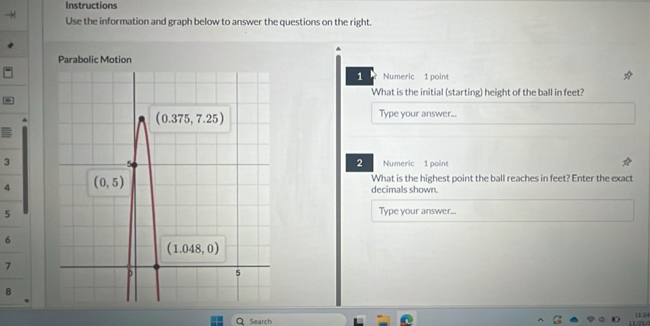 Instructions
Use the information and graph below to answer the questions on the right.
^
Parabolic Motion
1 Numeric 1 point
What is the initial (starting) height of the ball in feet?
Type your answer...
2
3Numeric 1 point
What is the highest point the ball reaches in feet? Enter the exact
4decimals shown.
5
Type your answer...
6
7
B
Search 112