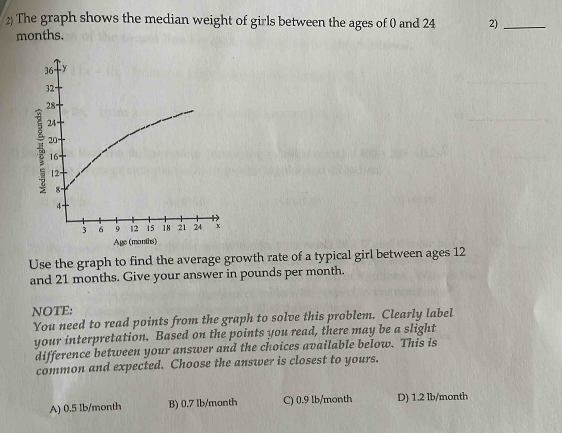 The graph shows the median weight of girls between the ages of 0 and 24 2)_
months.
Use the graph to find the average growth rate of a typical girl between ages 12
and 21 months. Give your answer in pounds per month.
NOTE:
You need to read points from the graph to solve this problem. Clearly label
your interpretation. Based on the points you read, there may be a slight
difference between your answer and the choices available below. This is
common and expected. Choose the answer is closest to yours.
A) 0.5 lb/month B) 0.7 lb/month C) 0.9 lb/month D) 1.2 lb/month