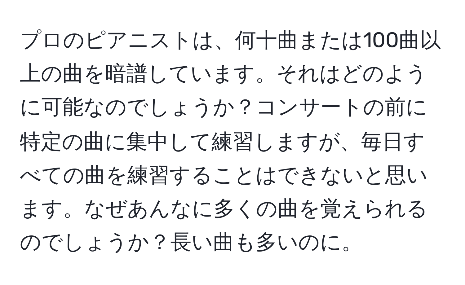 プロのピアニストは、何十曲または100曲以上の曲を暗譜しています。それはどのように可能なのでしょうか？コンサートの前に特定の曲に集中して練習しますが、毎日すべての曲を練習することはできないと思います。なぜあんなに多くの曲を覚えられるのでしょうか？長い曲も多いのに。