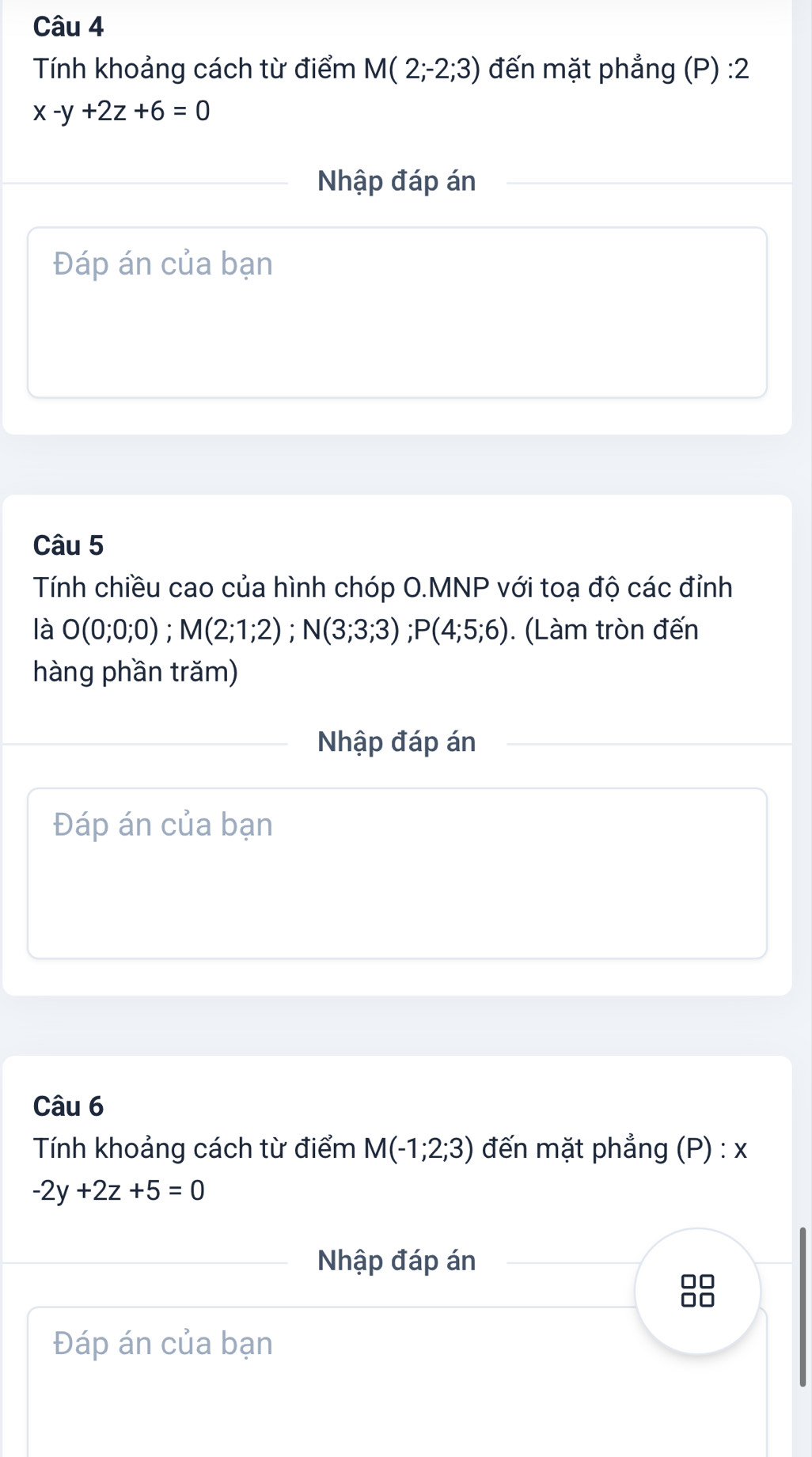 Tính khoảng cách từ điểm M(2;-2;3) đến mặt phẳng (P) :2
x-y+2z+6=0
Nhập đáp án 
Đáp án của bạn 
Câu 5 
Tính chiều cao của hình chóp O.MNP với toạ độ các đỉnh 
là O(0;0;0); M(2;1;2); N(3;3;3); P(4;5;6). (Làm tròn đến 
hàng phần trăm) 
Nhập đáp án 
Đáp án của bạn 
Câu 6 
Tính khoảng cách từ điểm M(-1;2;3) đến mặt phẳng (P) : x
-2y+2z+5=0
Nhập đáp án 
□□ 
DC 
Đáp án của bạn