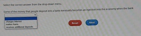 Select the correct answer from the drop-down menu.
Some of the money that people deposit into a bank eventually becomes an injection into the economy when the bank
makes loans charges interest
Reset Next
receives additional deposits