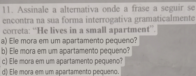 Assinale a alternativa onde a frase a seguir se
encontra na sua forma interrogativa gramaticalmente
correta: “He lives in a small apartment”.
a) Ele mora em um apartamento pequeno?
b) Ele mora em um apartamento pequeno?
c) Ele mora em um apartamento pequeno?
d) Ele mora em um apartamento pequeno.