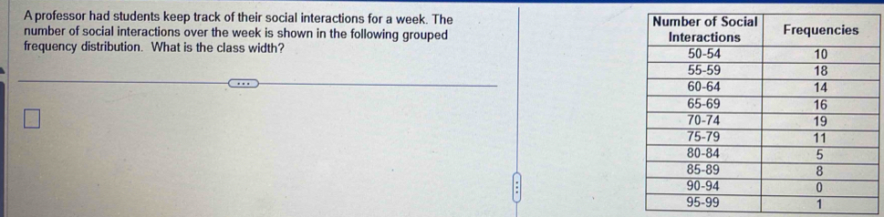 A professor had students keep track of their social interactions for a week. The 
number of social interactions over the week is shown in the following grouped 
frequency distribution. What is the class width?