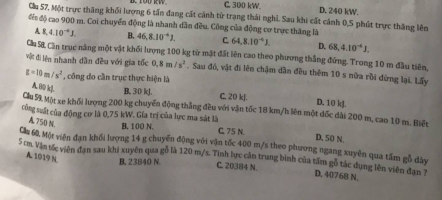 100 kW. C. 300 kW. D. 240 kW.
Cầu 57. Một trực thăng khối lượng 6 tấn đang cất cánh từ trạng thái nghỉ. Sau khi cất cánh 0,5 phút trực thăng lên
đến độ cao 900 m. Coi chuyển động là nhanh dần đều. Công của động cơ trực thăng là
A. 8,4.10^(-6)J.
B. 46,8.10^(-6)J.
C. 64,8.10^(-6)J.
D. 68,4.10^(-6)J.
Cầu 58. Cần trục nâng một vật khối lượng 100 kg từ mặt đất lên cao theo phương thẳng đứng. Trong 10 m đầu tiên,
vật đi lên nhanh dần đều với gia tốc 0,8m/s^2. Sau đó, vật đi lên chậm dần đều thêm 10 s nữa rồi dừng lại. Lấy
g=10m/s^2 , công do cần trục thực hiện là
A. 80 kJ.
B. 30 kJ. C. 20 kJ.
D. 10 kJ.
Cầu 59. Một xe khối lượng 200 kg chuyển động thẳng đều với vận tốc 18 km/h lên một dốc dài 200 m, cao 10 m. Biết
sông suất của động cơ là 0,75 kW. Gía trị của lực ma sát là
A. 750 N.
B. 100 N. C. 75 N. D.50 N.
Câu 60. Một viên đạn khối lượng 14 g chuyển động với vận tốc 400 m/s theo phương ngang xuyên qua tấm gỗ dày
5 cm Vận tốc viên đạn sau khi xuyên qua gỗ là 120 m/s. Tính lực cản trung bình của tấm gỗ tác dụng lên viên đạn ?
A. 1019 N.
B. 23840 N.
C. 20384 N. D. 40768 N.