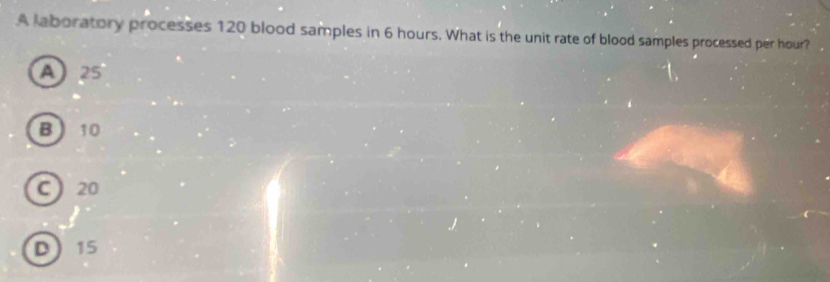 A laboratory processes 120 blood samples in 6 hours. What is the unit rate of blood samples processed per hour?
A25
B 10
C 20
D 15