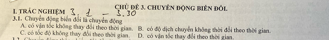 ChỦ ĐÊ 3. CHUYÊN ĐQNG BIÉN ĐỏI.
I. tRÁC NGHIỆM
3.1. Chuyển động biến đổi là chuyển động
A. có vận tốc không thay đổi theo thời gian. B. có độ dịch chuyển không thời đổi theo thời gian.
C. có tốc độ không thay đổi theo thời gian. D. có vận tốc thay đổi theo thời gian.