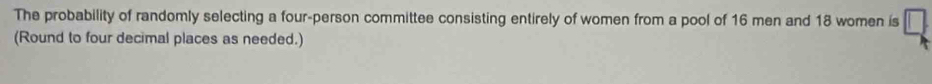 The probability of randomly selecting a four-person committee consisting entirely of women from a pool of 16 men and 18 women is 
(Round to four decimal places as needed.)