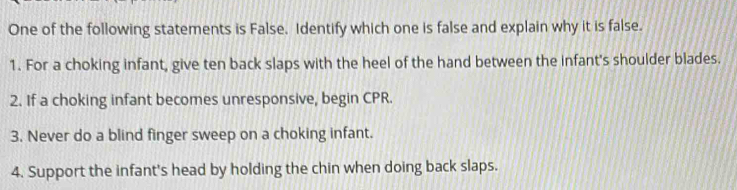 One of the following statements is False. Identify which one is false and explain why it is false. 
1. For a choking infant, give ten back slaps with the heel of the hand between the infant's shoulder blades. 
2. If a choking infant becomes unresponsive, begin CPR. 
3. Never do a blind finger sweep on a choking infant. 
4. Support the infant's head by holding the chin when doing back slaps.