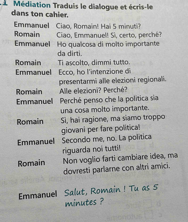 Médiation Traduis le dialogue et écris-le 
dans ton cahier. 
Emmanuel Ciao, Romain! Hai 5 minuti? 
Romain Ciao, Emmanuel! Sì, certo, perché? 
Emmanuel Ho qualcosa di molto importante 
da dirti. 
Romain Ti ascolto, dimmi tutto. 
Emmanuel Ecco, ho l’intenzione di 
presentarmi alle elezioni regionali. 
Romain Alle elezioni? Perché? 
Emmanuel Perché penso che la politica sia 
una cosa molto importante. 
Romain Sì, hai ragione, ma siamo troppo 
giovani per fare politica! 
Emmanuel Secondo me, no. La politica 
riguarda noi tutti! 
Romain Non voglio farti cambiare idea, ma 
dovresti parlarne con altri amici. 
Emmanuel Salut, Romain ! Tu as 5
minutes ?