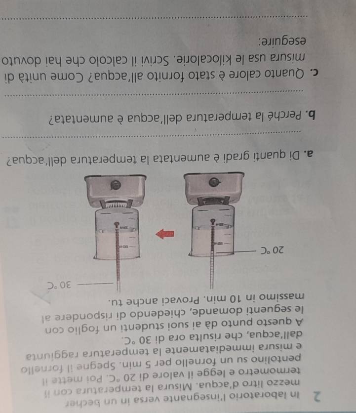 In laboratorio l'insegnante versa in un becher
mezzo litro d’acqua. Misura la temperatura con ii
termometro e legge il valore di 20°C. Poi mette il
pentolino su un fornello per 5 min. Spegne il fornello
e misura immediatamente la temperatura raggiunta
dall’acqua, che risulta ora di 30°C.
A questo punto dà ai suoi studenti un foglio con
le seguenti domande, chiedendo di rispondere al
massimo in 10 min. Provaci anche tu.
a. Di quanti gradi è aumentata la temperatura dell'acqua?
_
b. Perché la temperatura dell´acqua è aumentata?
_
c. Quanto calore è stato fornito all'acqua? Come unità di
misura usa le kilocalorie. Scrivi il calcolo che hai dovuto
eseguire:
_