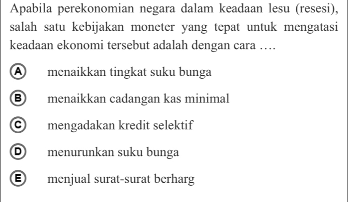 Apabila perekonomian negara dalam keadaan lesu (resesi),
salah satu kebijakan moneter yang tepat untuk mengatasi
keadaan ekonomi tersebut adalah dengan cara …
A menaikkan tingkat suku bunga
⑧ menaikkan cadangan kas minimal
c mengadakan kredit selektif
D menurunkan suku bunga
E menjual surat-surat berharg