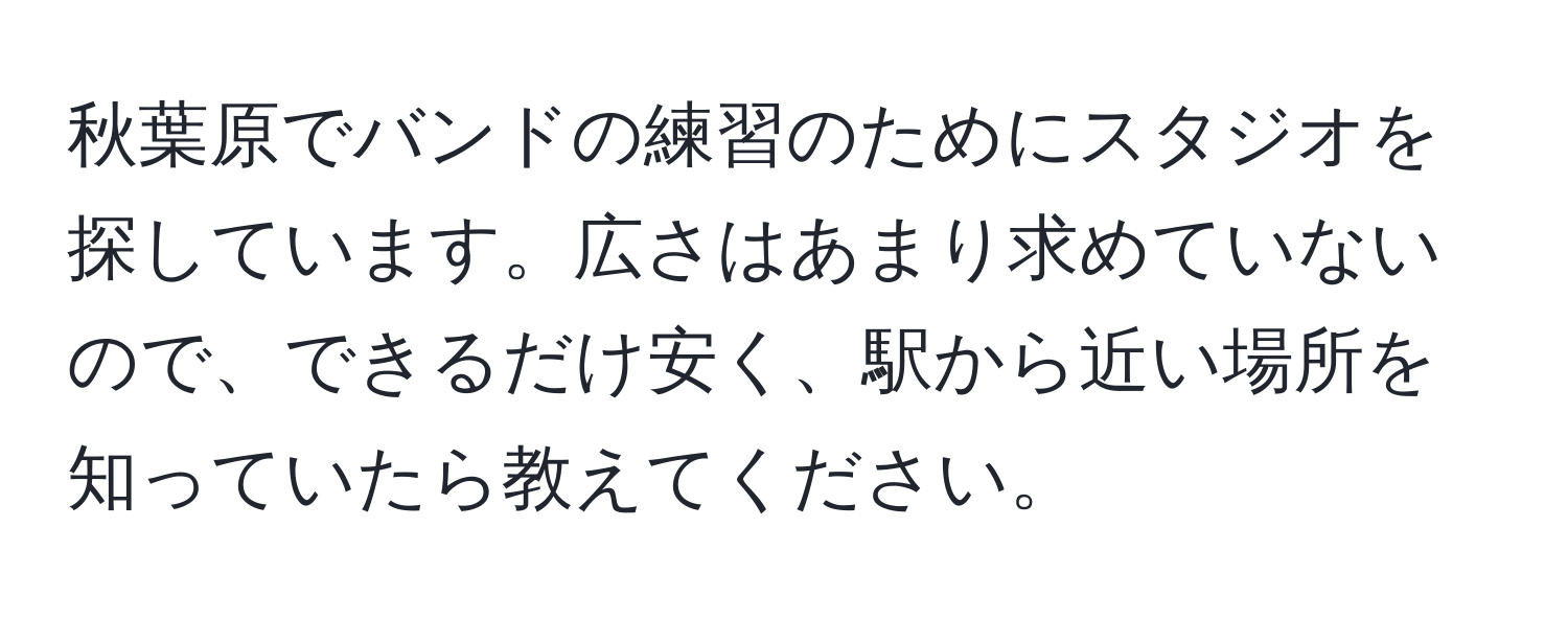 秋葉原でバンドの練習のためにスタジオを探しています。広さはあまり求めていないので、できるだけ安く、駅から近い場所を知っていたら教えてください。