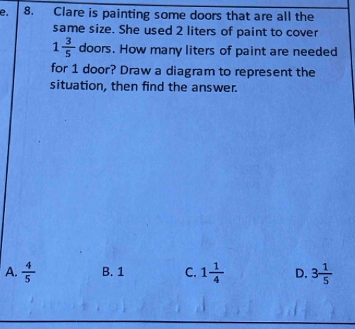 Clare is painting some doors that are all the
same size. She used 2 liters of paint to cover
1 3/5  doors. How many liters of paint are needed
for 1 door? Draw a diagram to represent the
situation, then find the answer.
A.  4/5  B. 1 C. 1 1/4  D. 3 1/5 