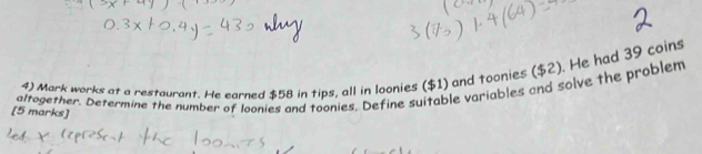 Mark works at a restaurant. He earned $58 in tips, all in loonies ($1) and toonies ($2). He had 39 coins 
altogether. Determine the number of loonies and toonies. Define suitable variables and solve the problem 
[5 marks]