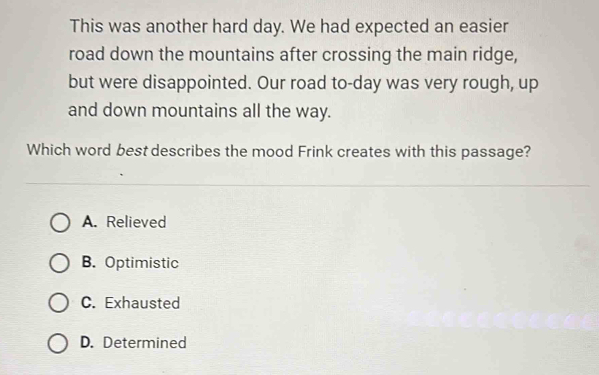 This was another hard day. We had expected an easier
road down the mountains after crossing the main ridge,
but were disappointed. Our road to-day was very rough, up
and down mountains all the way.
Which word best describes the mood Frink creates with this passage?
A. Relieved
B. Optimistic
C. Exhausted
D. Determined