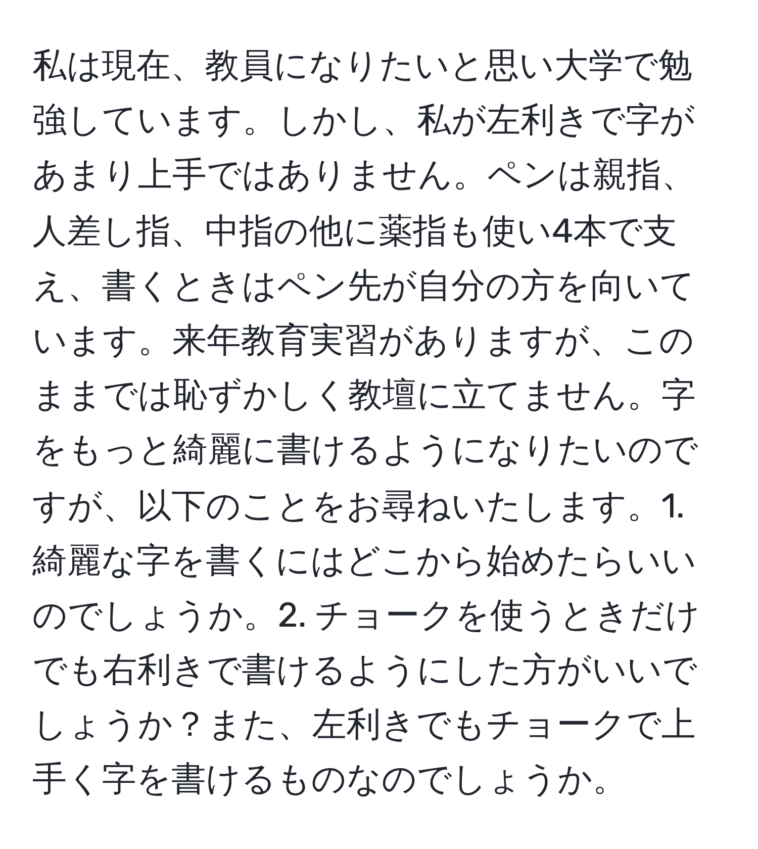 私は現在、教員になりたいと思い大学で勉強しています。しかし、私が左利きで字があまり上手ではありません。ペンは親指、人差し指、中指の他に薬指も使い4本で支え、書くときはペン先が自分の方を向いています。来年教育実習がありますが、このままでは恥ずかしく教壇に立てません。字をもっと綺麗に書けるようになりたいのですが、以下のことをお尋ねいたします。1. 綺麗な字を書くにはどこから始めたらいいのでしょうか。2. チョークを使うときだけでも右利きで書けるようにした方がいいでしょうか？また、左利きでもチョークで上手く字を書けるものなのでしょうか。