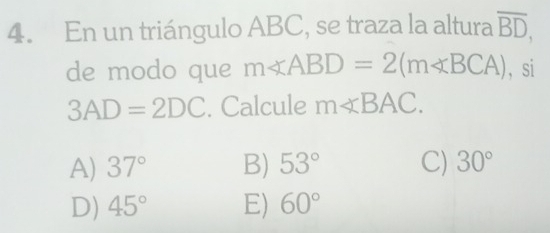 En un triángulo ABC, se traza la altura overline BD, 
de modo que m∠ ABD=2(m∠ BCA) ， si
3AD=2DC. Calcule m∠ BAC.
A) 37° B) 53° C) 30°
D) 45° E) 60°