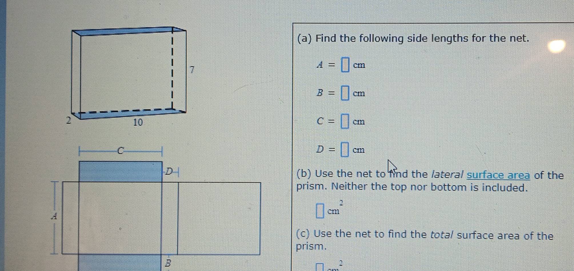 Find the following side lengths for the net.
A=□ cm
B=□ cm
C=□ cm
D=□ cm
(b) Use the net to find the lateral surface area of the
prism. Neither the top nor bottom is included.
□ cm^2
(c) Use the net to find the total surface area of the
prism.
□^2