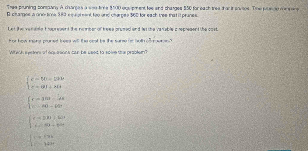 Tree pruning company A charges a one-time $100 equipment fee and charges $50 for each tree that it prunes. Tree pruning company
B charges a one-time $80 equipment fee and charges $60 for each tree that it prunes.
Let the variable t represent the number of trees pruned and let the variable c represent the cost.
For how many pruned trees will the cost be the same for both companies?
Which system of equations can be used to solve this problem?
beginarrayl c=50+100t c=60+80tendarray.
beginarrayl c=100-50t c=80-60tendarray.
beginarrayl c=100+50t c=80+60tendarray.
beginarrayl x=150t r=140tendarray.