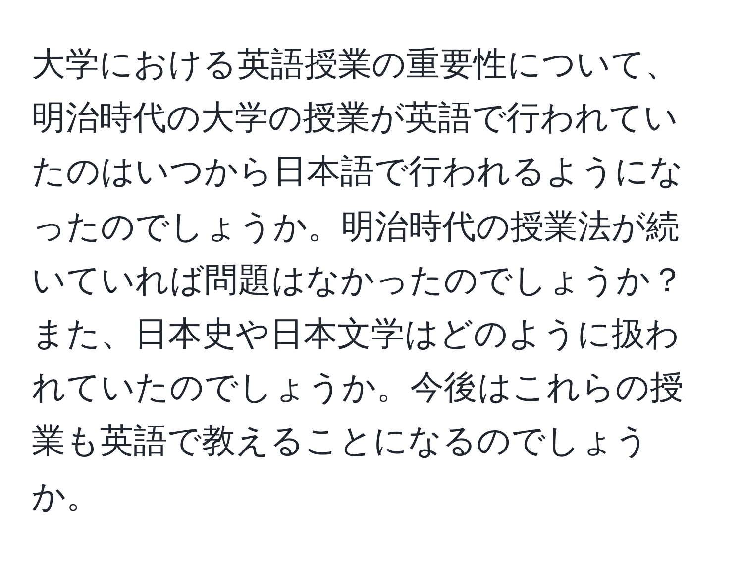 大学における英語授業の重要性について、明治時代の大学の授業が英語で行われていたのはいつから日本語で行われるようになったのでしょうか。明治時代の授業法が続いていれば問題はなかったのでしょうか？また、日本史や日本文学はどのように扱われていたのでしょうか。今後はこれらの授業も英語で教えることになるのでしょうか。