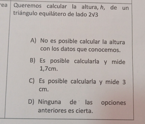 ea Queremos calcular la altura, h, de un
triángulo equilátero de lado 2V3
A) No es posible calcular la altura
con los datos que conocemos.
B) Es posible calcularla y mide
1,7cm.
C) Es posible calcularla y mide 3
cm.
D) Ninguna de las opciones
anteriores es cierta.