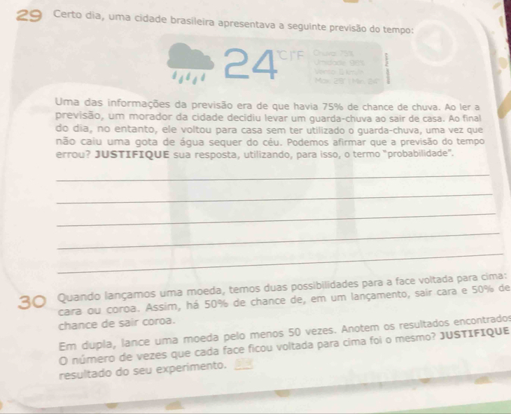 Certo dia, uma cidade brasileira apresentava a seguinte previsão do tempo:
24° Chuva: 75%
nida 8
T M r 24
Uma das informações da previsão era de que havia 75% de chance de chuva. Ao ler a 
previsão, um morador da cidade decidiu levar um guarda-chuva ao sair de casa. Ao final 
do dia, no entanto, ele voltou para casa sem ter utilizado o guarda-chuva, uma vez que 
não caiu uma gota de água sequer do céu. Podemos afirmar que a previsão do tempo 
errou? JUSTIFIQUE sua resposta, utilizando, para isso, o termo "probabilidade". 
_ 
_ 
_ 
_ 
_ 
30 Quando lançamos uma moeda, temos duas possibilidades para a face voltada para cima: 
cara ou coroa. Assim, há 50% de chance de, em um lançamento, sair cara e 50% de 
chance de sair coroa. 
Em dupla, lance uma moeda pelo menos 50 vezes. Anotem os resultados encontrados 
O número de vezes que cada face ficou voltada para cima foi o mesmo? JUSTIFIQUE 
resultado do seu experimento. 5