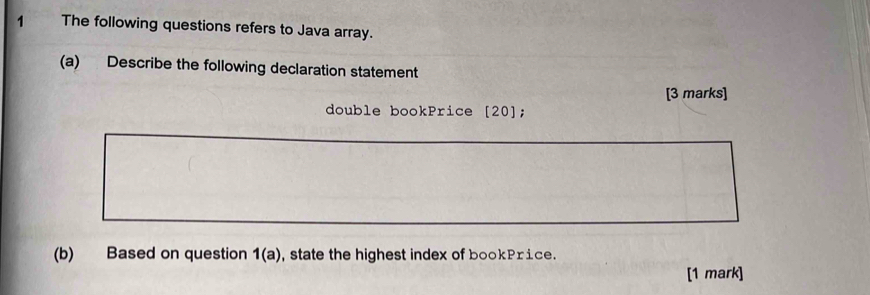 The following questions refers to Java array. 
(a) Describe the following declaration statement 
[3 marks] 
double bookPrice [20]; 
(b) Based on question 1(a) , state the highest index of bookPrice. 
[1 mark]