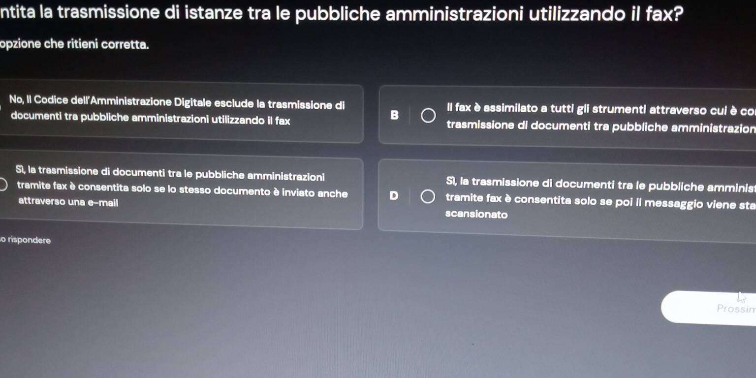 ntita la trasmissione di istanze tra le pubbliche amministrazioni utilizzando il fax?
opzione che ritieni corretta.
No, Il Codice dell'Amministrazione Digitale esclude la trasmissione di Il fax è assimilato a tutti gli strumenti attraverso cui è co
B
documenti tra pubbliche amministrazioni utilizzando il fax trasmissione di documenti tra pubbliche amministrazion
Sì, la trasmissione di documenti tra le pubbliche amministrazioni Sì, la trasmissione di documenti tra le pubbliche amminis
tramite fax è consentita solo se lo stesso documento è inviato anche D tramite fax è consentita solo se poi il messaggio viene sta
attraverso una e-mail scansionato
o rispondere
Prossin