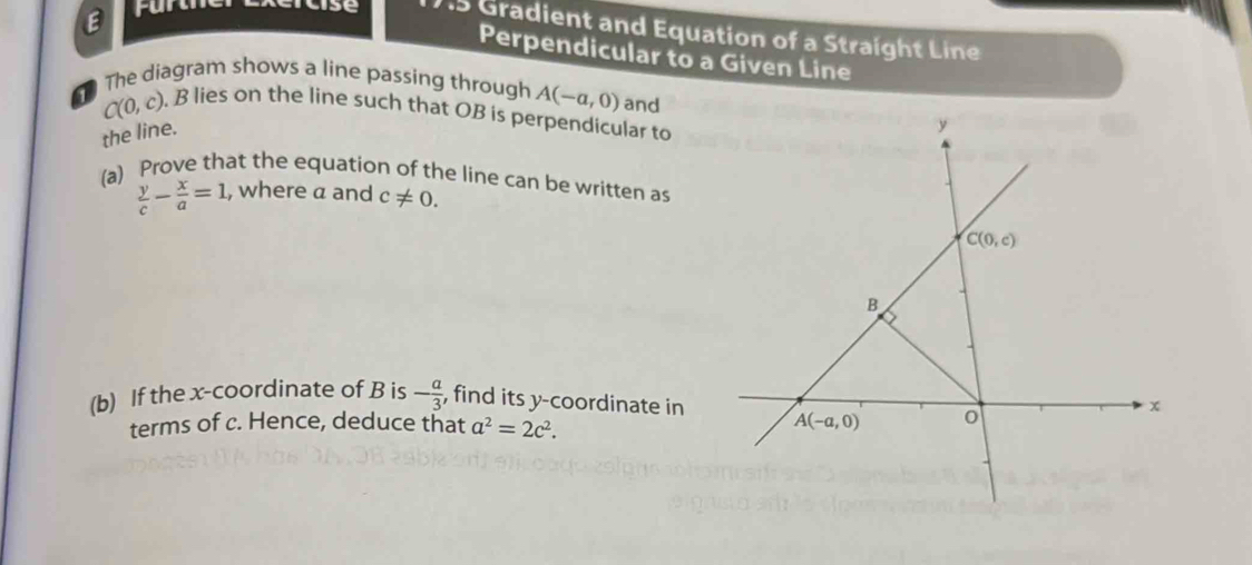 furt 
ulse 1S Gradient and Equation of a Straight Line 
Perpendicular to a Given Line 
The diagram shows a line passing through A(-a,0) and
C(0,c). B lies on the line such that OB is perpendicular to 
the line.
y
(a) Prove that the equation of the line can be written as
 y/c - x/a =1, , where a and c!= 0.
C(0,c)
B
(b) If the x-coordinate of B is - a/3  , find its y-coordinate in
x
terms of c. Hence, deduce that a^2=2c^2. A(-a,0) 0