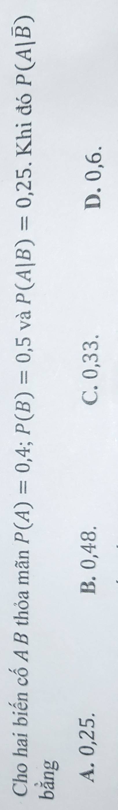 Cho hai biến cố A B thỏa mãn P(A)=0,4; P(B)=0,5 và P(A|B)=0,25. Khi đó P(A|overline B)
bằng
A. 0, 25. B. 0, 48. C. 0, 33. D. 0, 6.