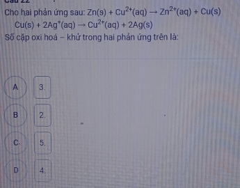 Cho hai phản ứng sau: Zn(s)+Cu^(2+)(aq)to Zn^(2+)(aq)+Cu(s)
Cu(s)+2Ag^+(aq)to Cu^(2+)(aq)+2Ag(s)
Số cặp oxi hoá - khử trong hai phản ứng trên là:
A 3.
B 2.
C. 5.
D 4.