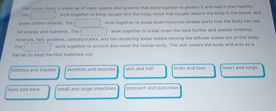 The human body is made up of many organs and systems that work together to protect it and help it stay healthy.
The beginarrayr e^(x-x-a-x-a) 1 1endarray work together to bring oxygen into the body, move that oxygen around the body in the blood, and
expel arb n dioxide. Th work together to break down food into smaller parts that the body can use 
for energy and nutrients. The work together to break down the food further and absorb vitamins,
minerals, fats, proteins, carbohydrates, and the remaining water before moving the leftover waste out of the body.
The :□ work together to protect and move the human body. The skin covers the body and acts as a
barrier to keep harmful materials out.
kidneys and bladder . skeleton and muscles skin and hair brain and liver heart and lungs
eyes and ears small and large intestines stomach and pancreas