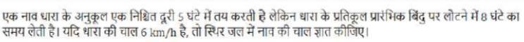 एक नाव धारा के अनुकूल एक निश्चित दूरी 5 घंटे में तय करती है लेकिन धारा के प्रतिक्ल प्रारंभिक बिंदु पर लोटने में 8 घंटेका 
समय लेती है। यदि धारा की चाल 6 km/h है, तो स्थिर जल में नाव की चाल ज्ञात कीजिए।