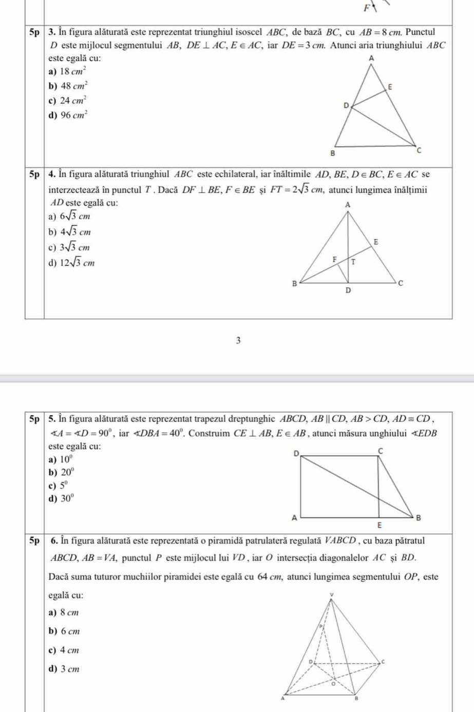 5p 3. In figura alăturată este reprezentat triunghiul isoscel ABC, de bază BC, cu AB=8cm. Punctul
D este mijlocul segmentului AB, DE⊥ AC,E∈ AC , iar DE=3cm. Atunci aria triunghiului ABC
este egală cu:
a) 18cm^2
b) 48cm^2
c) 24cm^2
d) 96cm^2
5p |  4. In figura alăturată triunghiul ABC este echilateral, iar înăltimile AD, 1 ,BE,D∈ BC,E∈ AC se
interzectează în punctul 7 . Dacă DF⊥ BE,F∈ BE și FT=2sqrt(3)cm, , atunci lungimea înălțimii
AD este egalã cu:
a) 6sqrt(3)cm
b) 4sqrt(3)cm
c) 3sqrt(3)cm
d) 12sqrt(3)cm
3
5p 5. În figura alăturată este reprezentat trapezul dreptunghic ABCD, ABparallel CD,AB>CD,ADequiv CD,
∠ A=∠ D=90° , iar ∠ DBA=40°. Construim CE⊥ AB,E∈ AB , atunci măsura unghiului EDB
este egală cu:
a) 10°
b) 20°
c) 5^0
d) 30°
5p 6. În figura alăturată este reprezentată o piramidă patrulateră regulată VABCD , cu baza pătratul
ABCD,AB=VA , punctul P este mijlocul lui VD , iar O intersecția diagonalelor AC şi BD.
Dacă suma tuturor muchiilor piramidei este egală cu 64 cm, atunci lungimea segmentului OP, este
egală cu:
a) 8 cm
b) 6 cm
c) 4 cm
d) 3 cm