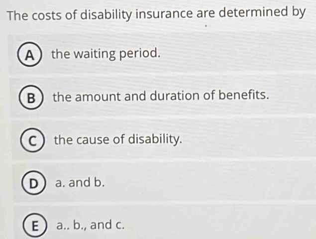 The costs of disability insurance are determined by
A  the waiting period.
B  the amount and duration of benefits.
C  the cause of disability.
D a. and b.
E  a.. b., and c.