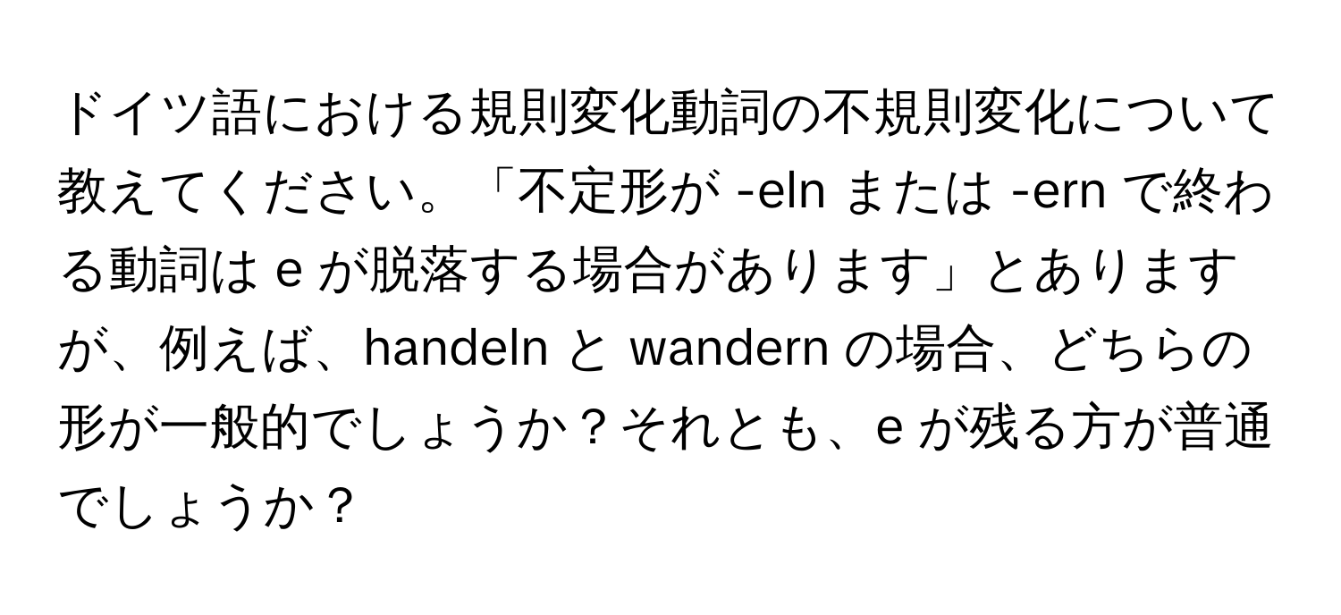 ドイツ語における規則変化動詞の不規則変化について教えてください。「不定形が -eln または -ern で終わる動詞は e が脱落する場合があります」とありますが、例えば、handeln と wandern の場合、どちらの形が一般的でしょうか？それとも、e が残る方が普通でしょうか？