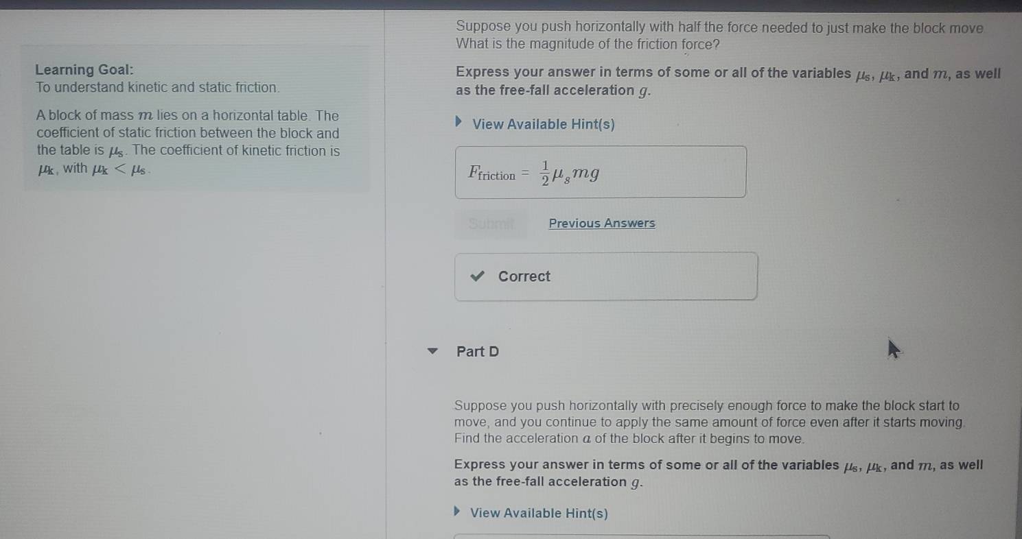 Suppose you push horizontally with half the force needed to just make the block move 
What is the magnitude of the friction force? 
Learning Goal: Express your answer in terms of some or all of the variables mu _6, mu _k , and m, as well 
To understand kinetic and static friction. as the free-fall acceleration g. 
A block of mass m lies on a horizontal table. The View Available Hint(s) 
coefficient of static friction between the block and 
the table ismu _s. The coefficient of kinetic friction is
μk , with mu _k .
F_friction= 1/2 mu _smg
Previous Answers 
Correct 
Part D 
Suppose you push horizontally with precisely enough force to make the block start to 
move, and you continue to apply the same amount of force even after it starts moving 
Find the acceleration a of the block after it begins to move. 
Express your answer in terms of some or all of the variables mu _6, mu _k , and m, as well 
as the free-fall acceleration g. 
View Available Hint(s)