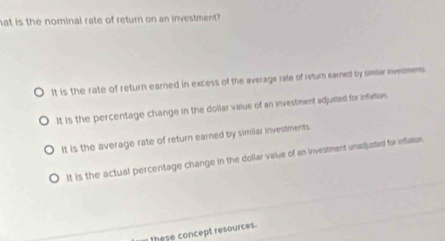 at is the nominal rate of return on an investment?
It is the rate of return earned in excess of the average rate of return earned by samiar investments
It is the percentage change in the dollar value of an investment adjusted for inflation.
It is the average rate of return earned by similar investments
It is the actual percentage change in the dollar value of an investment unadjusted for infiation
these concept resources.