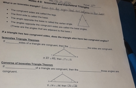 Ltc
Notes 4-9: Isosceles and Equilateral Triangles Poriod_
What is an isosceles triangle?
_
The congruent sides are called the legs.
The third side is called the base
The angle opposite the base is called the vertex angle
The angles opposite the congruent sides are called the base angles.
(These are the angies that are adjacent to the base.)
If a triangle has two congruent sides, does the triangle also have two congruent angles?
Isosceles Triangle Theorem
If_ sides of a triangle are congruent, then thethe sides are congruent.
, then ∠ T≌ ∠ S.
Converse of Isosceles Triangle Theorem
If_ of a triangle are congruent, then the _those angles are 
congruent.
∠ N≌ ∠ M then overline LN=overline LM