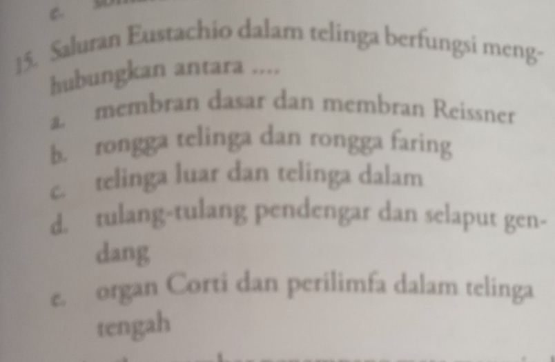 Saluran Eustachio dalam telinga berfungsi meng-
hubungkan antara ....
a. membran dasar dan membran Reissner
b. rongga telinga dan rongga faring
c. telinga luar dan telinga dalam
d. tulang-tulang pendengar dan selaput gen-
dang
e. organ Corti dan perilimfa dalam telinga
tengah