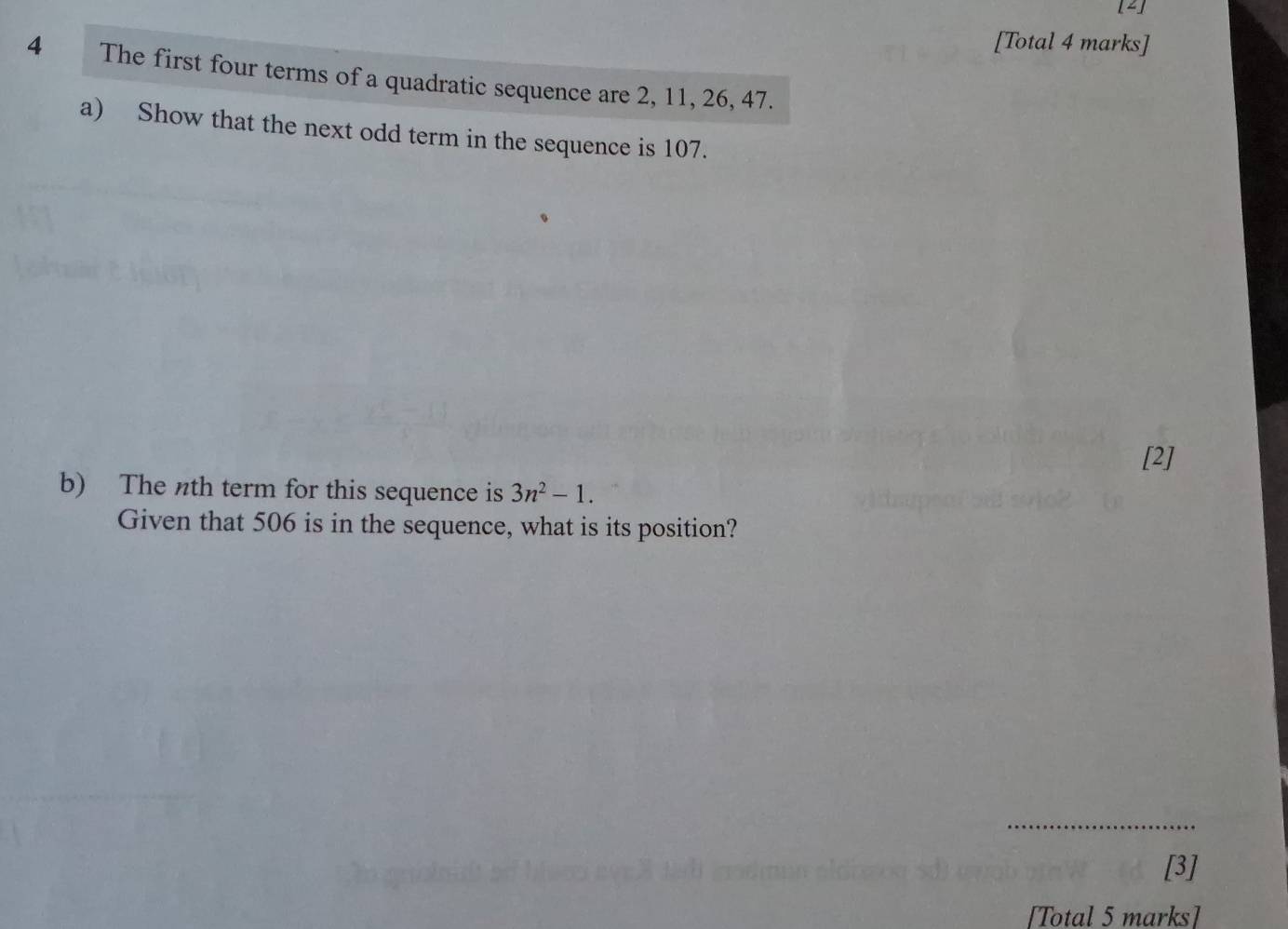 [4] 
[Total 4 marks] 
4 The first four terms of a quadratic sequence are 2, 11, 26, 47. 
a) Show that the next odd term in the sequence is 107. 
[2] 
b) The nth term for this sequence is 3n^2-1. 
Given that 506 is in the sequence, what is its position? 
[3] 
[Total 5 marks]