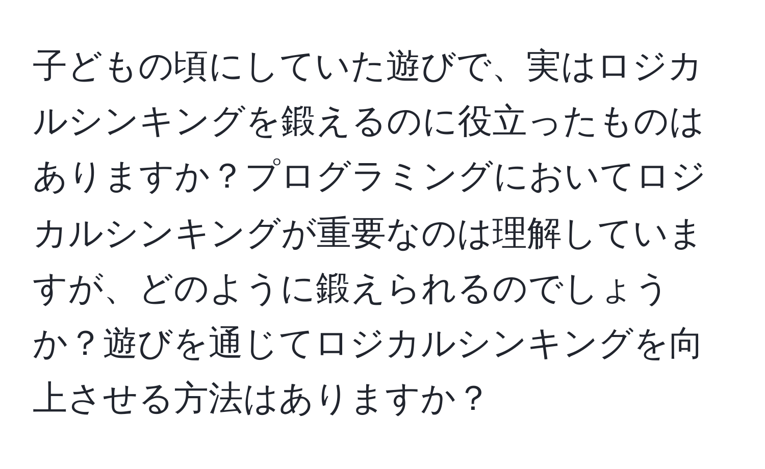 子どもの頃にしていた遊びで、実はロジカルシンキングを鍛えるのに役立ったものはありますか？プログラミングにおいてロジカルシンキングが重要なのは理解していますが、どのように鍛えられるのでしょうか？遊びを通じてロジカルシンキングを向上させる方法はありますか？