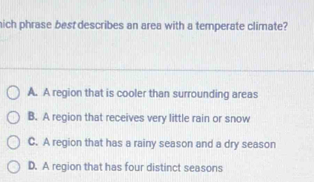 hich phrase best describes an area with a temperate climate?
A. A region that is cooler than surrounding areas
B. A region that receives very little rain or snow
C. A region that has a rainy season and a dry season
D. A region that has four distinct seasons